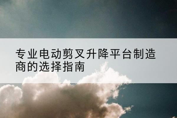 眉县电动剪叉升降平台厂家-专业电动剪叉升降平台制造商的选择指南