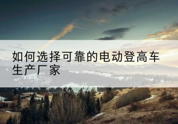 眉县电动登高车厂家-如何选择可靠的电动登高车生产厂家