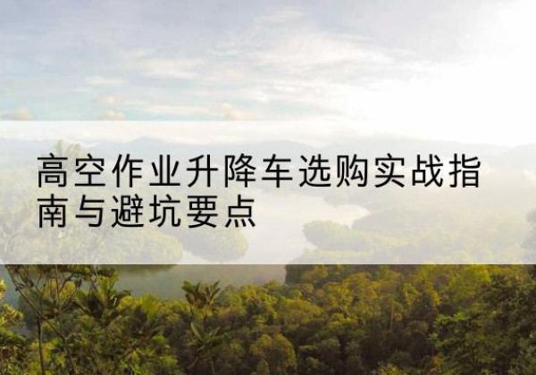 眉县升降车怎么选-高空作业升降车选购实战指南与避坑要点