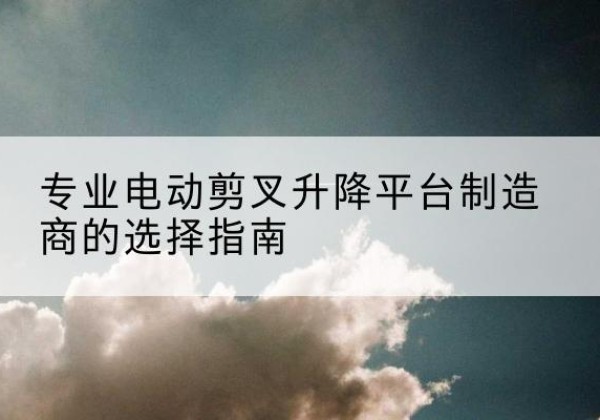 眉县电动剪叉升降平台厂家-专业电动剪叉升降平台制造商的选择指南