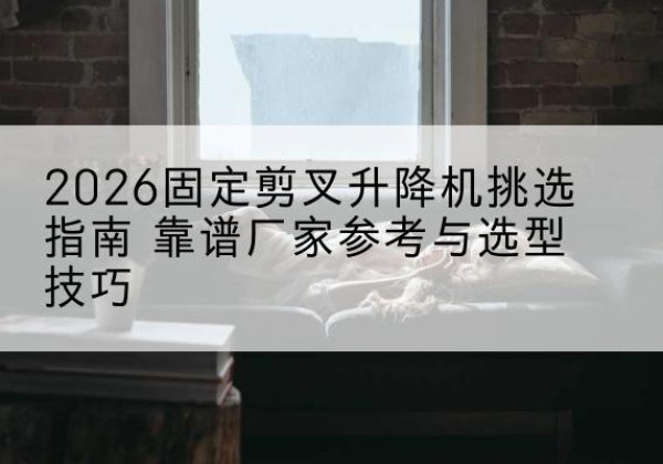 眉县固定剪叉升降机厂家推荐-2026固定剪叉升降机挑选指南 靠谱厂家参考与选型技巧
